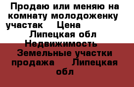 Продаю или меняю на комнату(молодоженку) участак  › Цена ­ 650 000 - Липецкая обл. Недвижимость » Земельные участки продажа   . Липецкая обл.